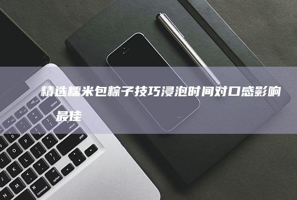 精选糯米包粽子技巧：浸泡时间对口感影响及最佳时长解析